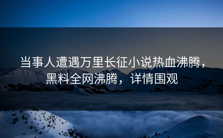 当事人遭遇万里长征小说热血沸腾，黑料全网沸腾，详情围观