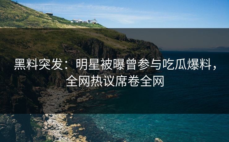 黑料突发：明星被曝曾参与吃瓜爆料，全网热议席卷全网