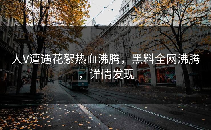 大V遭遇花絮热血沸腾，黑料全网沸腾，详情发现