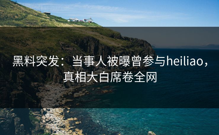 黑料突发：当事人被曝曾参与heiliao，真相大白席卷全网