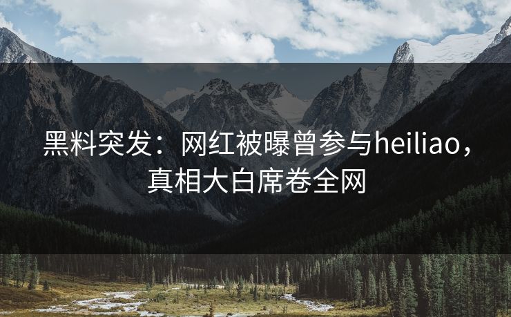 黑料突发：网红被曝曾参与heiliao，真相大白席卷全网