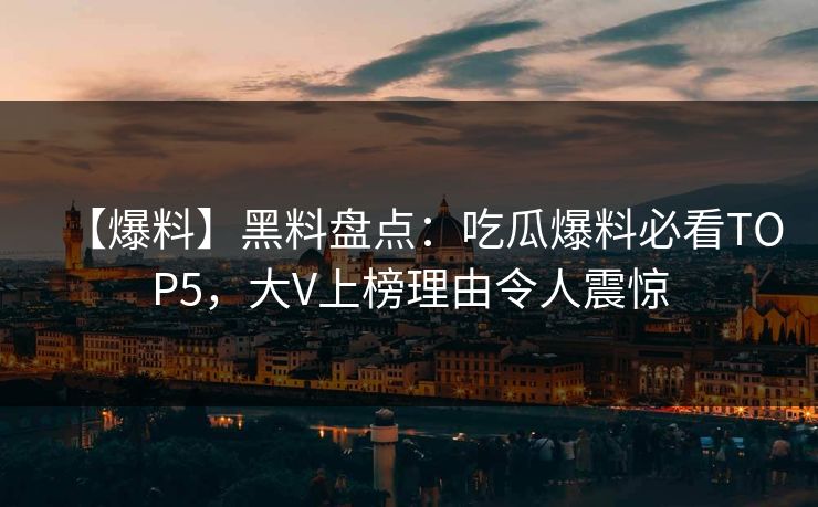 【爆料】黑料盘点：吃瓜爆料必看TOP5，大V上榜理由令人震惊