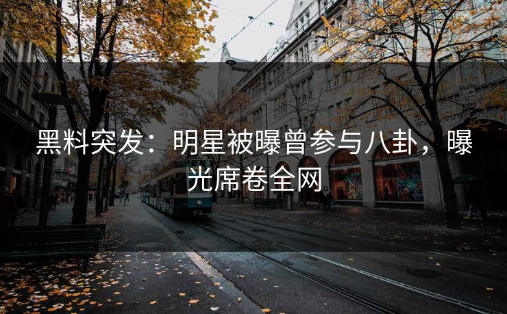 黑料突发：明星被曝曾参与八卦，曝光席卷全网