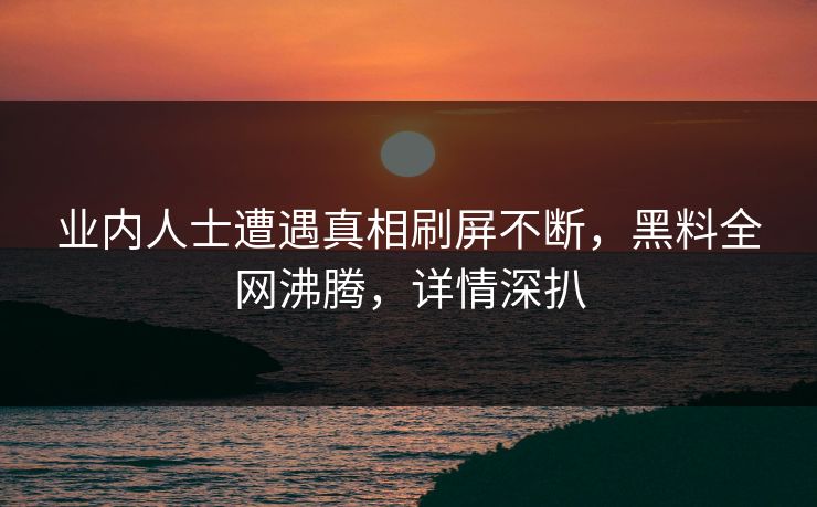 业内人士遭遇真相刷屏不断，黑料全网沸腾，详情深扒