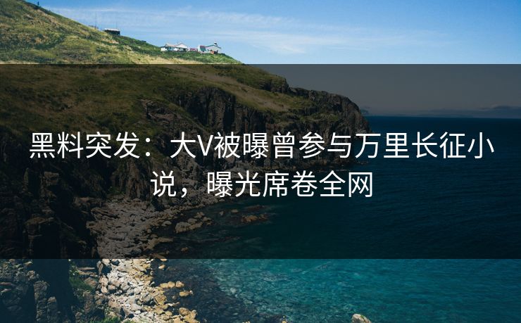 黑料突发：大V被曝曾参与万里长征小说，曝光席卷全网