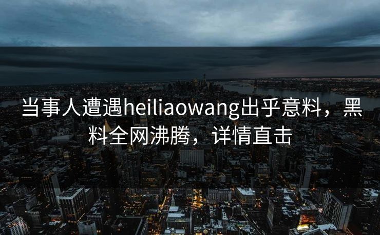 当事人遭遇heiliaowang出乎意料，黑料全网沸腾，详情直击