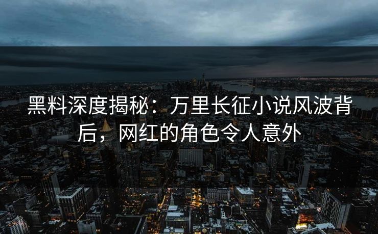 黑料深度揭秘：万里长征小说风波背后，网红的角色令人意外