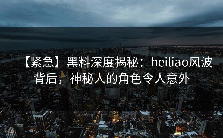 【紧急】黑料深度揭秘：heiliao风波背后，神秘人的角色令人意外
