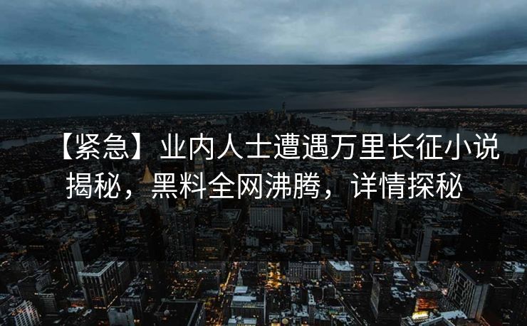 【紧急】业内人士遭遇万里长征小说揭秘，黑料全网沸腾，详情探秘