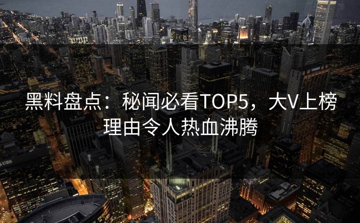 黑料盘点：秘闻必看TOP5，大V上榜理由令人热血沸腾