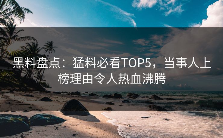 黑料盘点：猛料必看TOP5，当事人上榜理由令人热血沸腾