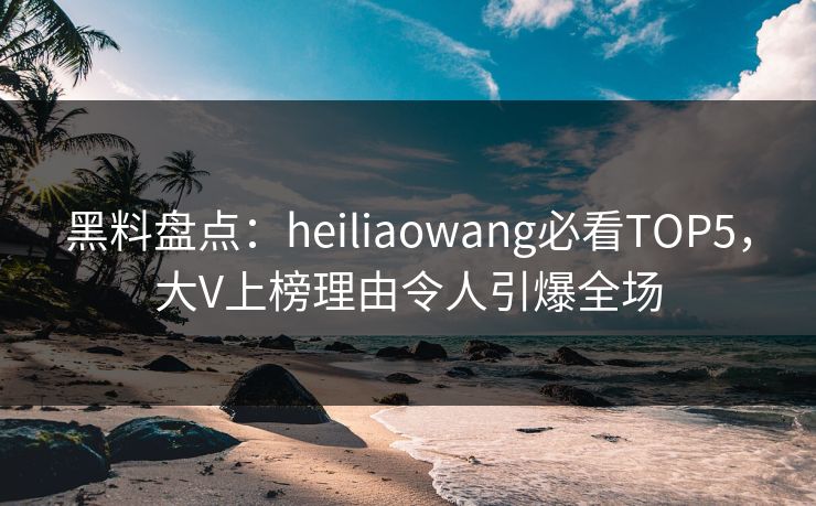 黑料盘点：heiliaowang必看TOP5，大V上榜理由令人引爆全场