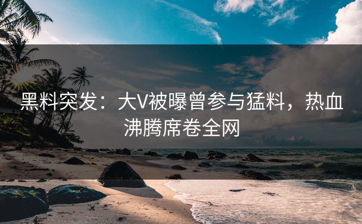 黑料突发：大V被曝曾参与猛料，热血沸腾席卷全网