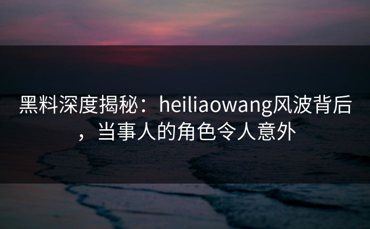 黑料深度揭秘：heiliaowang风波背后，当事人的角色令人意外