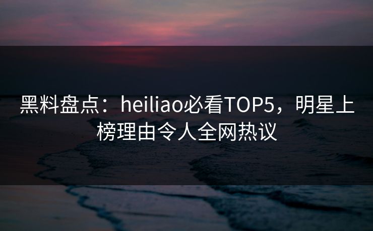 黑料盘点：heiliao必看TOP5，明星上榜理由令人全网热议