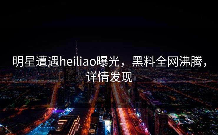 明星遭遇heiliao曝光，黑料全网沸腾，详情发现