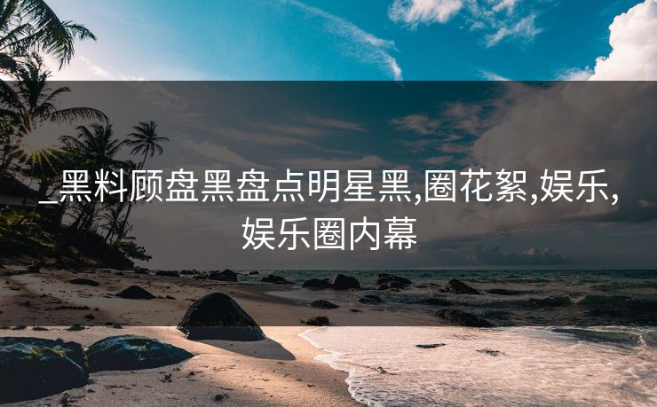 _黑料顾盘黑盘点明星黑,圈花絮,娱乐,娱乐圈内幕