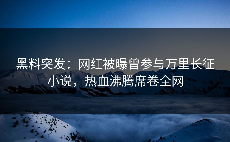 黑料突发：网红被曝曾参与万里长征小说，热血沸腾席卷全网