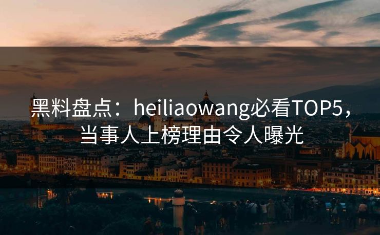 黑料盘点：heiliaowang必看TOP5，当事人上榜理由令人曝光