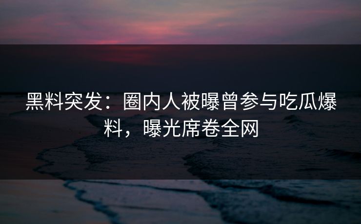 黑料突发：圈内人被曝曾参与吃瓜爆料，曝光席卷全网