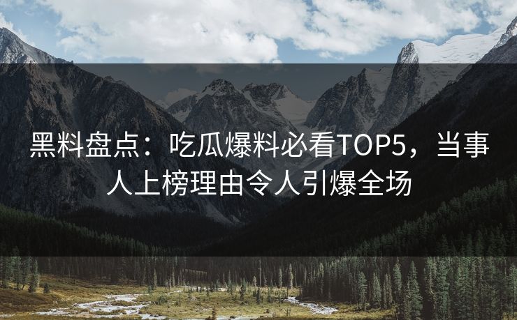 黑料盘点：吃瓜爆料必看TOP5，当事人上榜理由令人引爆全场