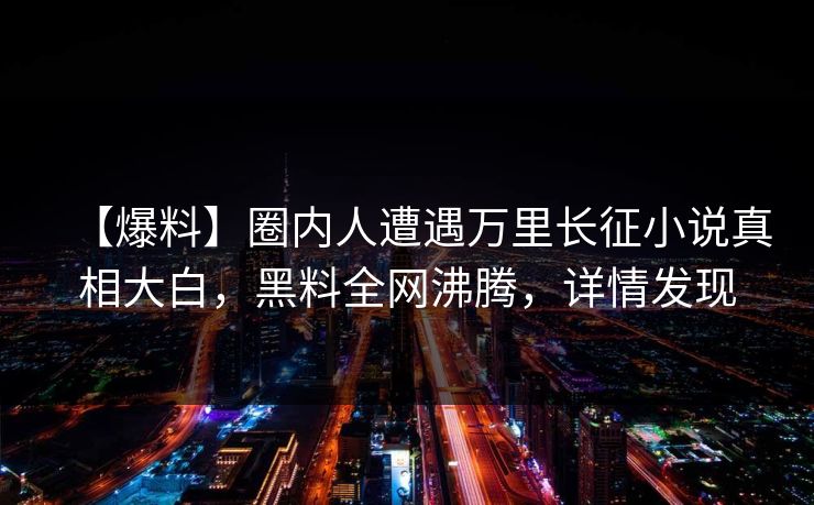 【爆料】圈内人遭遇万里长征小说真相大白，黑料全网沸腾，详情发现
