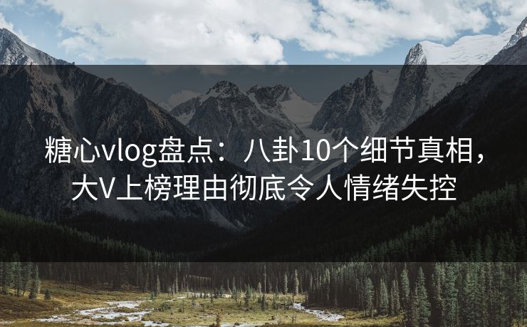 糖心vlog盘点：八卦10个细节真相，大V上榜理由彻底令人情绪失控