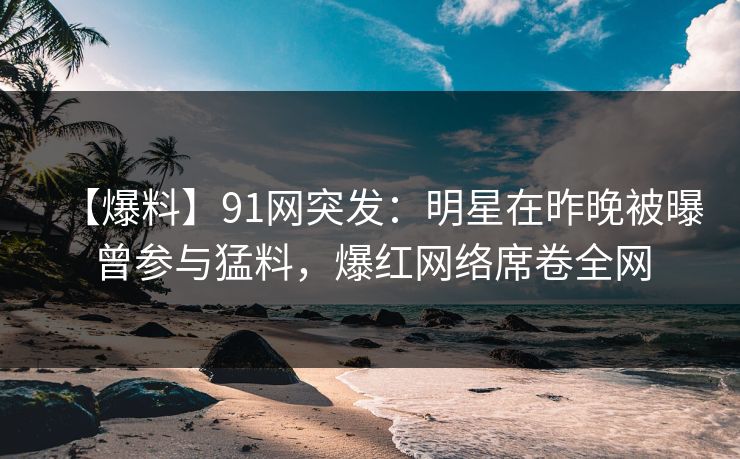 【爆料】91网突发：明星在昨晚被曝曾参与猛料，爆红网络席卷全网