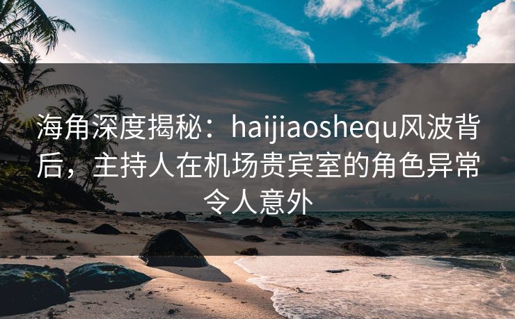 海角深度揭秘：haijiaoshequ风波背后，主持人在机场贵宾室的角色异常令人意外