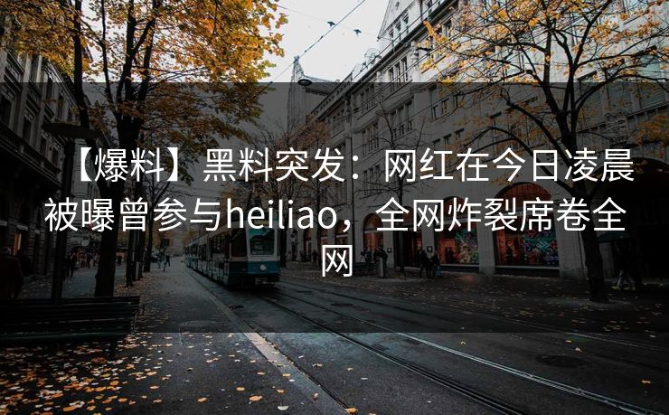 【爆料】黑料突发：网红在今日凌晨被曝曾参与heiliao，全网炸裂席卷全网