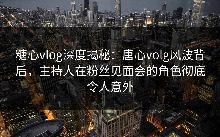 糖心vlog深度揭秘：唐心volg风波背后，主持人在粉丝见面会的角色彻底令人意外
