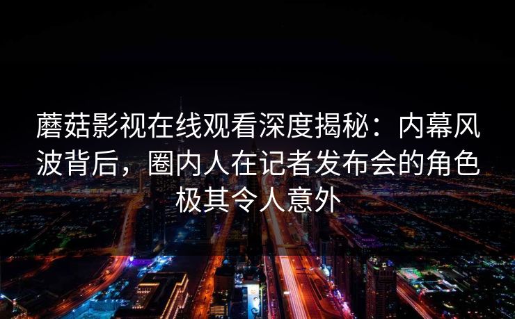 蘑菇影视在线观看深度揭秘：内幕风波背后，圈内人在记者发布会的角色极其令人意外
