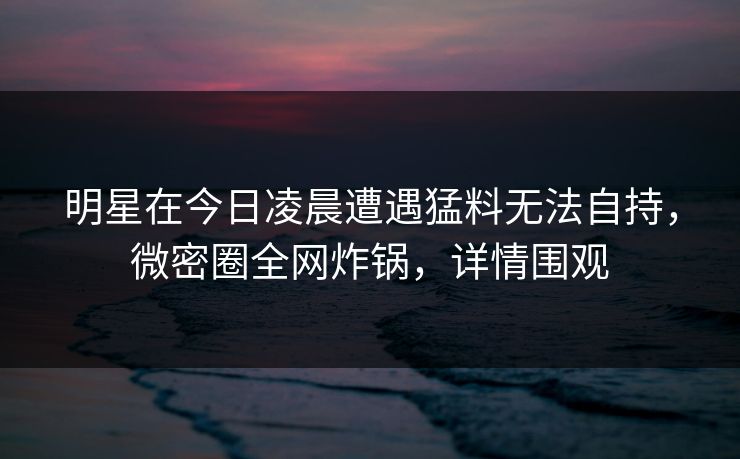 明星在今日凌晨遭遇猛料无法自持，微密圈全网炸锅，详情围观