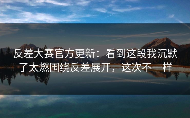 反差大赛官方更新：看到这段我沉默了太燃围绕反差展开，这次不一样