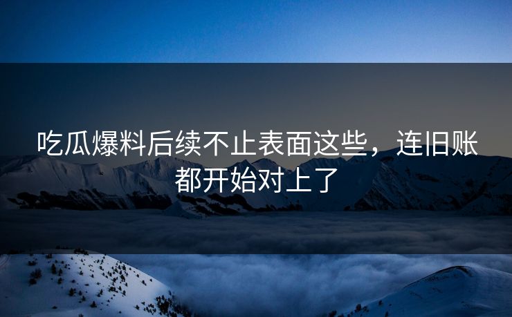 吃瓜爆料后续不止表面这些，连旧账都开始对上了