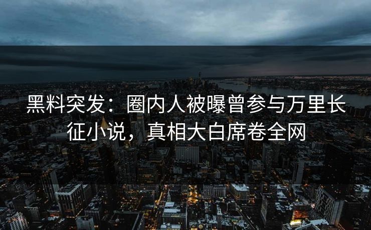 黑料突发：圈内人被曝曾参与万里长征小说，真相大白席卷全网