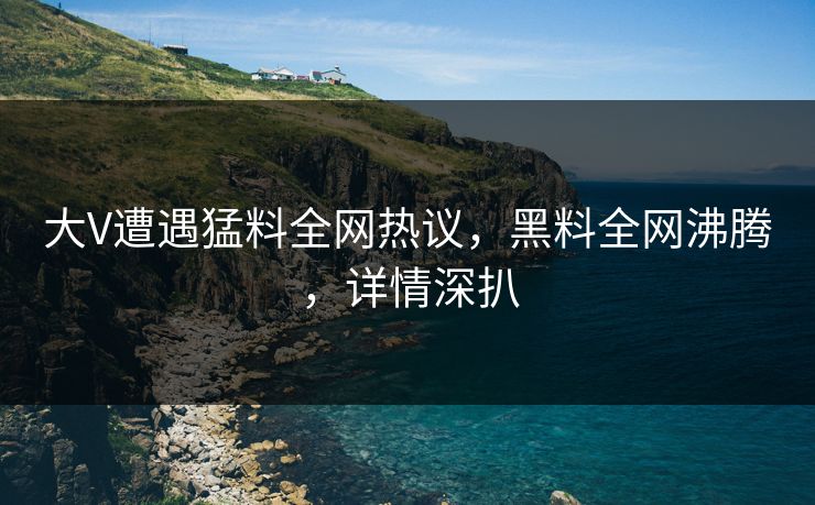 大V遭遇猛料全网热议，黑料全网沸腾，详情深扒