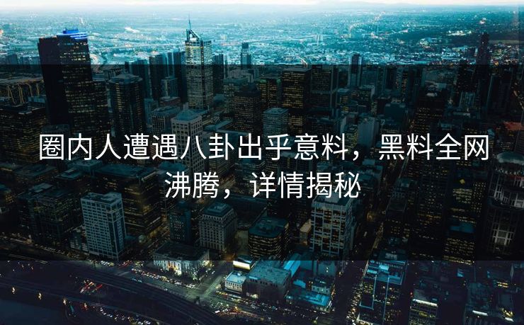 圈内人遭遇八卦出乎意料，黑料全网沸腾，详情揭秘
