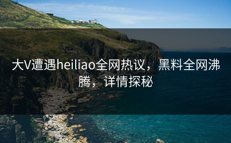 大V遭遇heiliao全网热议，黑料全网沸腾，详情探秘