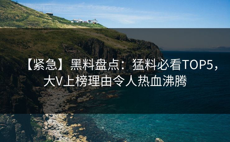 【紧急】黑料盘点：猛料必看TOP5，大V上榜理由令人热血沸腾