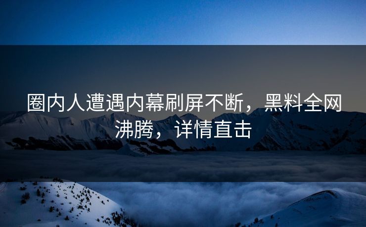 圈内人遭遇内幕刷屏不断，黑料全网沸腾，详情直击