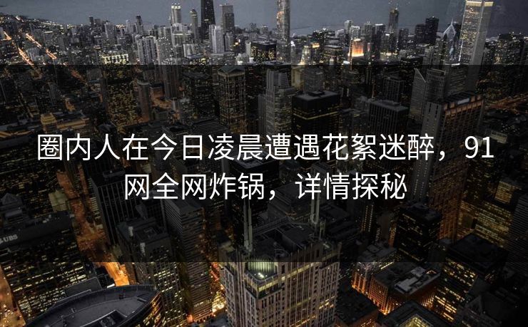 圈内人在今日凌晨遭遇花絮迷醉，91网全网炸锅，详情探秘  第1张
