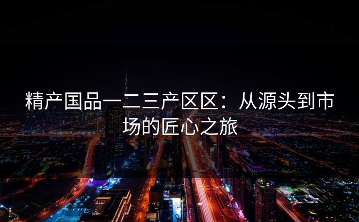 精产国品一二三产区区：从源头到市场的匠心之旅  第1张