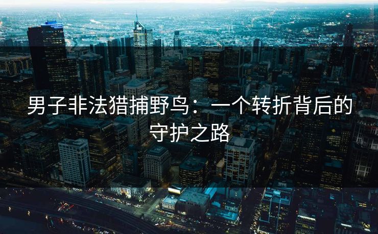 男子非法猎捕野鸟：一个转折背后的守护之路