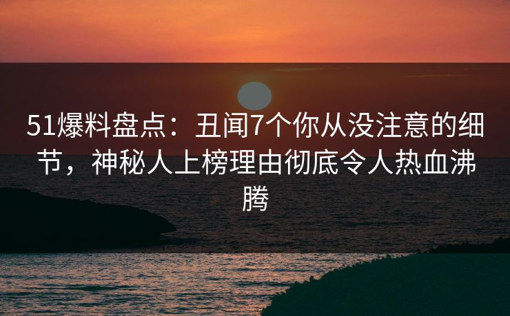51爆料盘点：丑闻7个你从没注意的细节，神秘人上榜理由彻底令人热血沸腾