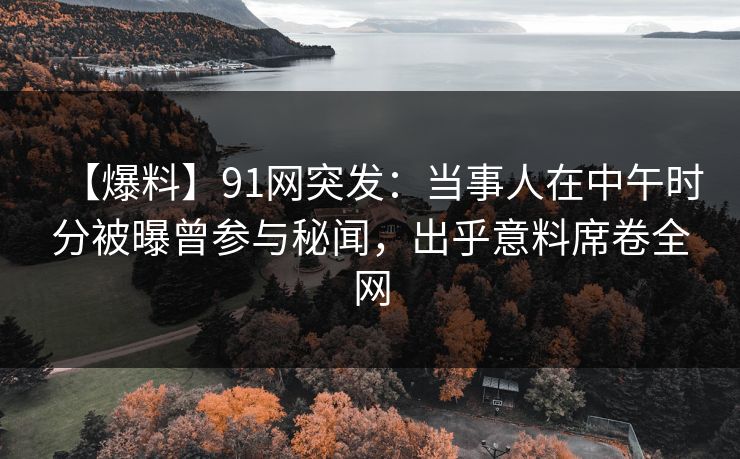 【爆料】91网突发：当事人在中午时分被曝曾参与秘闻，出乎意料席卷全网