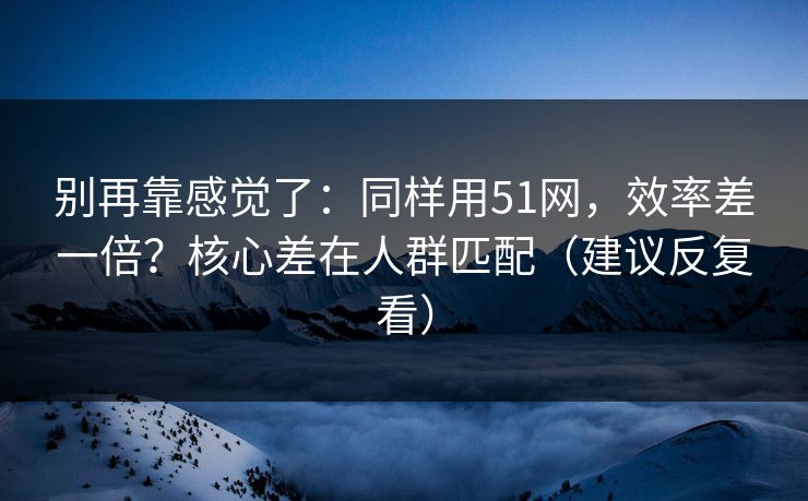 别再靠感觉了：同样用51网，效率差一倍？核心差在人群匹配（建议反复看）